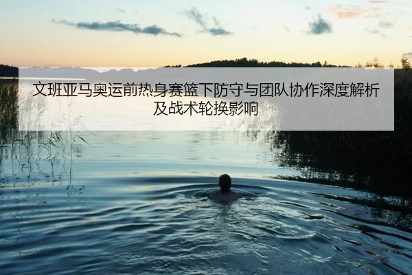 文班亚马奥运前热身赛篮下防守与团队协作深度解析及战术轮换影响
