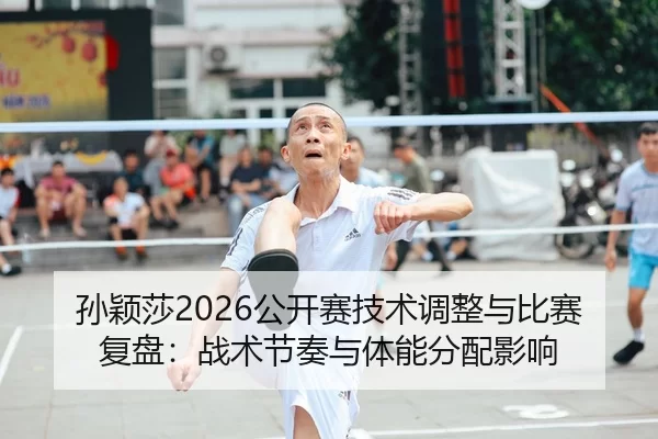 孙颖莎2026公开赛技术调整与比赛复盘：战术节奏与体能分配影响