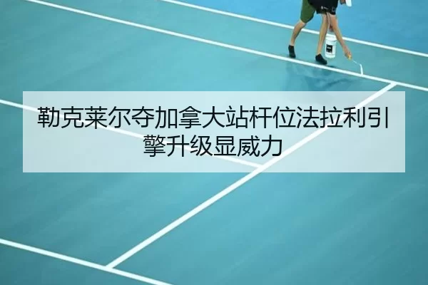 勒克莱尔夺加拿大站杆位法拉利引擎升级显威力
